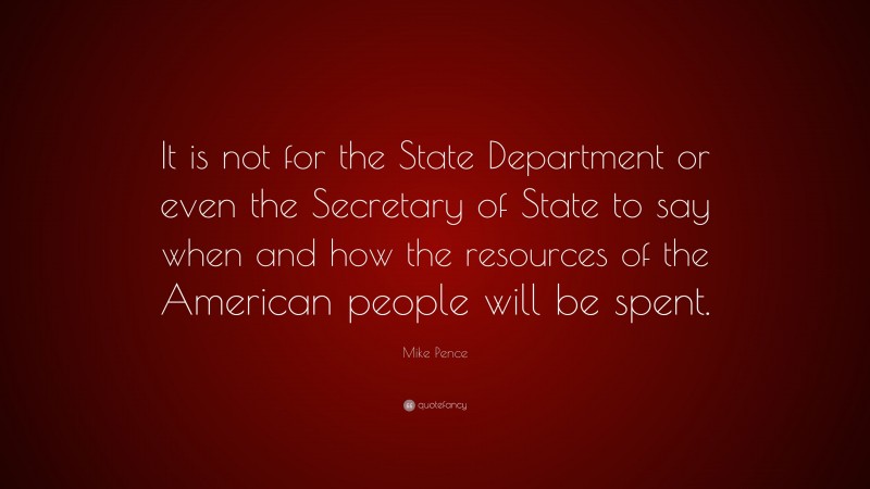 Mike Pence Quote: “It is not for the State Department or even the Secretary of State to say when and how the resources of the American people will be spent.”