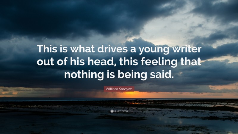 William Saroyan Quote: “This is what drives a young writer out of his head, this feeling that nothing is being said.”