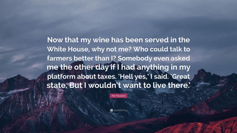 Pat Paulsen Quote: “Now that my wine has been served in the White House, why not me? Who could talk to farmers better than I? Somebody even asked me the other day if I had anything in my platform about taxes. ‘Hell yes,’ I said. ‘Great state. But I wouldn’t want to live there.’”