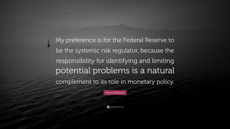 Henry Paulson Quote: “My preference is for the Federal Reserve to be the systemic risk regulator, because the responsibility for identifying and limiting potential problems is a natural complement to its role in monetary policy.”