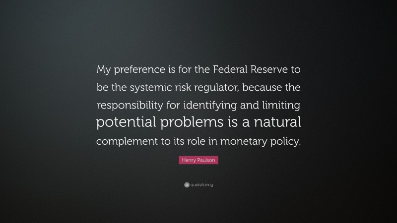 Henry Paulson Quote: “My preference is for the Federal Reserve to be the systemic risk regulator, because the responsibility for identifying and limiting potential problems is a natural complement to its role in monetary policy.”