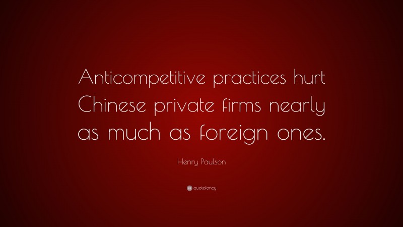 Henry Paulson Quote: “Anticompetitive practices hurt Chinese private firms nearly as much as foreign ones.”