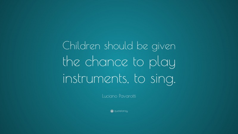 Luciano Pavarotti Quote: “Children should be given the chance to play instruments, to sing.”