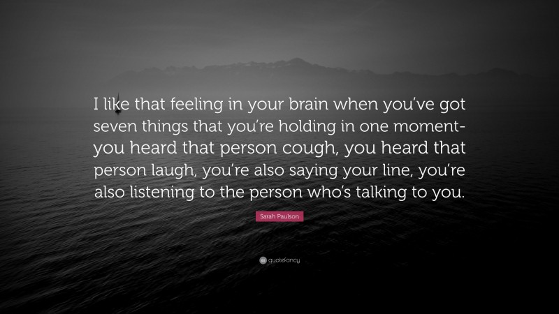 Sarah Paulson Quote: “I like that feeling in your brain when you’ve got seven things that you’re holding in one moment-you heard that person cough, you heard that person laugh, you’re also saying your line, you’re also listening to the person who’s talking to you.”