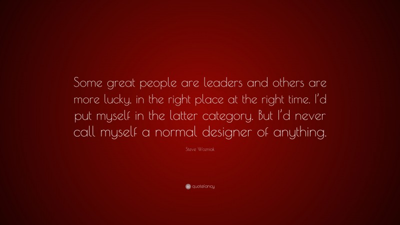Steve Wozniak Quote: “Some great people are leaders and others are more lucky, in the right place at the right time. I’d put myself in the latter category. But I’d never call myself a normal designer of anything.”