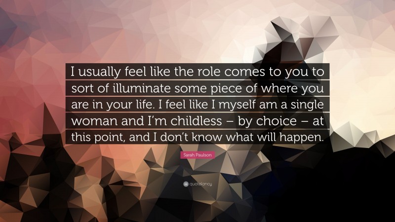 Sarah Paulson Quote: “I usually feel like the role comes to you to sort of illuminate some piece of where you are in your life. I feel like I myself am a single woman and I’m childless – by choice – at this point, and I don’t know what will happen.”