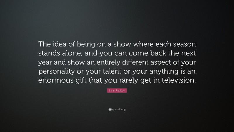 Sarah Paulson Quote: “The idea of being on a show where each season stands alone, and you can come back the next year and show an entirely different aspect of your personality or your talent or your anything is an enormous gift that you rarely get in television.”