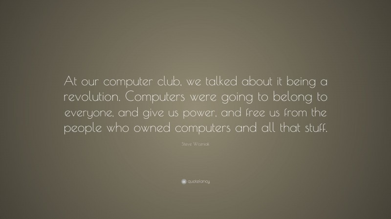 Steve Wozniak Quote: “At our computer club, we talked about it being a revolution. Computers were going to belong to everyone, and give us power, and free us from the people who owned computers and all that stuff.”