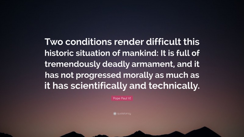 Pope Paul VI Quote: “Two conditions render difficult this historic situation of mankind: It is full of tremendously deadly armament, and it has not progressed morally as much as it has scientifically and technically.”