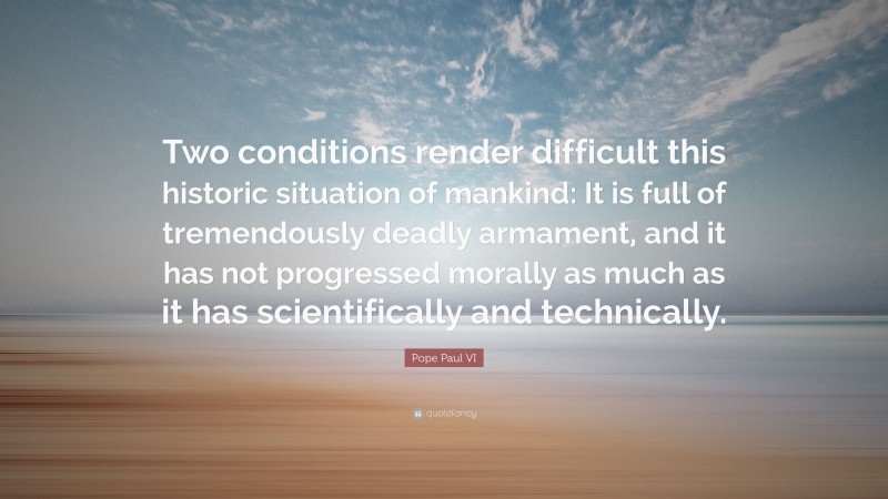 Pope Paul VI Quote: “Two conditions render difficult this historic situation of mankind: It is full of tremendously deadly armament, and it has not progressed morally as much as it has scientifically and technically.”