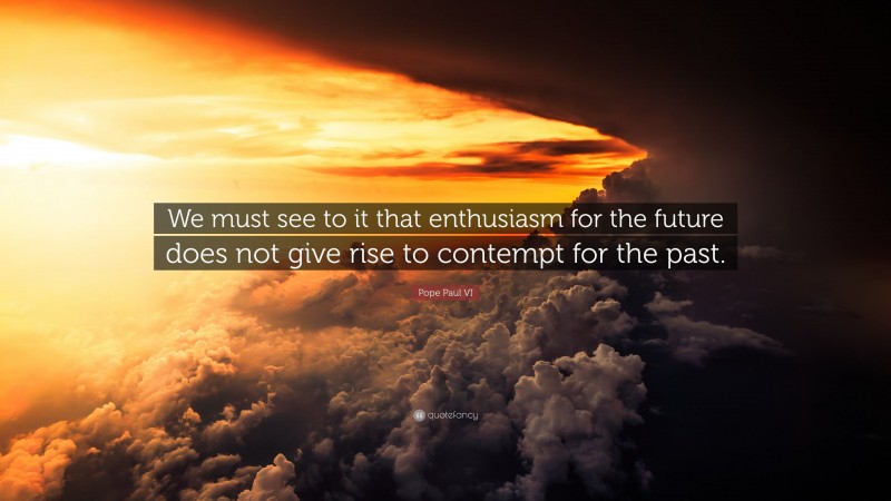 Pope Paul VI Quote: “We must see to it that enthusiasm for the future does not give rise to contempt for the past.”