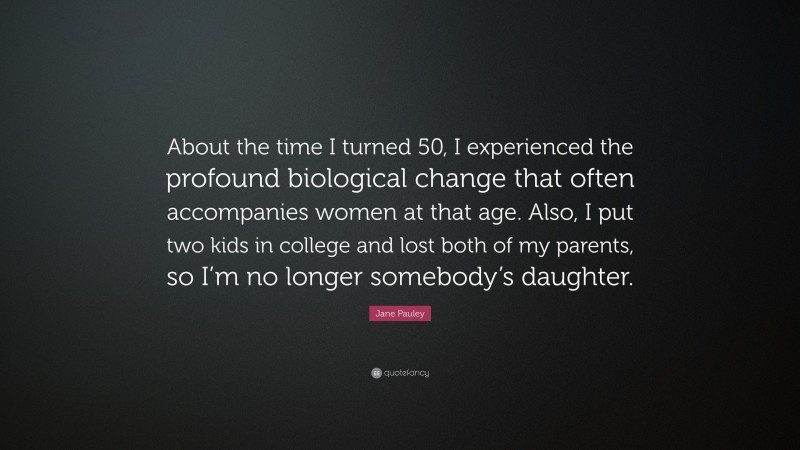 Jane Pauley Quote: “About the time I turned 50, I experienced the profound biological change that often accompanies women at that age. Also, I put two kids in college and lost both of my parents, so I’m no longer somebody’s daughter.”