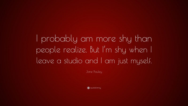Jane Pauley Quote: “I probably am more shy than people realize. But I’m shy when I leave a studio and I am just myself.”