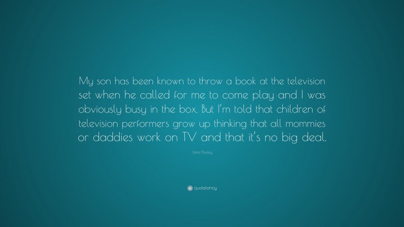 Jane Pauley Quote: “My son has been known to throw a book at the television set when he called for me to come play and I was obviously busy in the box. But I’m told that children of television performers grow up thinking that all mommies or daddies work on TV and that it’s no big deal.”