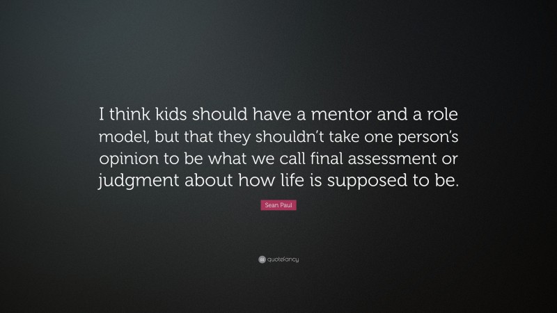 Sean Paul Quote: “I think kids should have a mentor and a role model, but that they shouldn’t take one person’s opinion to be what we call final assessment or judgment about how life is supposed to be.”