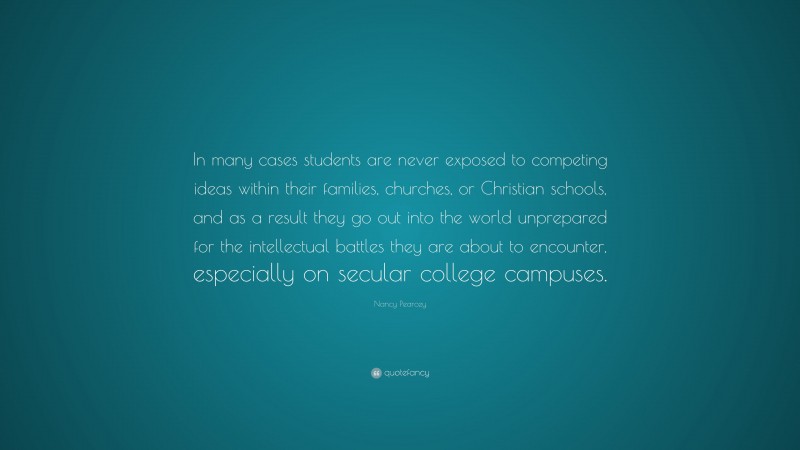 Nancy Pearcey Quote: “In many cases students are never exposed to competing ideas within their families, churches, or Christian schools, and as a result they go out into the world unprepared for the intellectual battles they are about to encounter, especially on secular college campuses.”