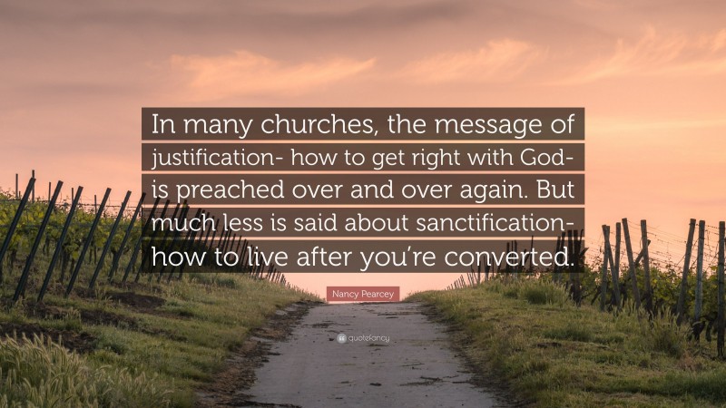 Nancy Pearcey Quote: “In many churches, the message of justification- how to get right with God- is preached over and over again. But much less is said about sanctification- how to live after you’re converted.”