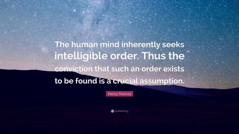 Nancy Pearcey Quote: “The human mind inherently seeks intelligible order. Thus the conviction that such an order exists to be found is a crucial assumption.”