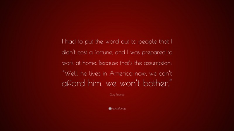 Guy Pearce Quote: “I had to put the word out to people that I didn’t cost a fortune, and I was prepared to work at home. Because that’s the assumption: “Well, he lives in America now, we can’t afford him, we won’t bother.””
