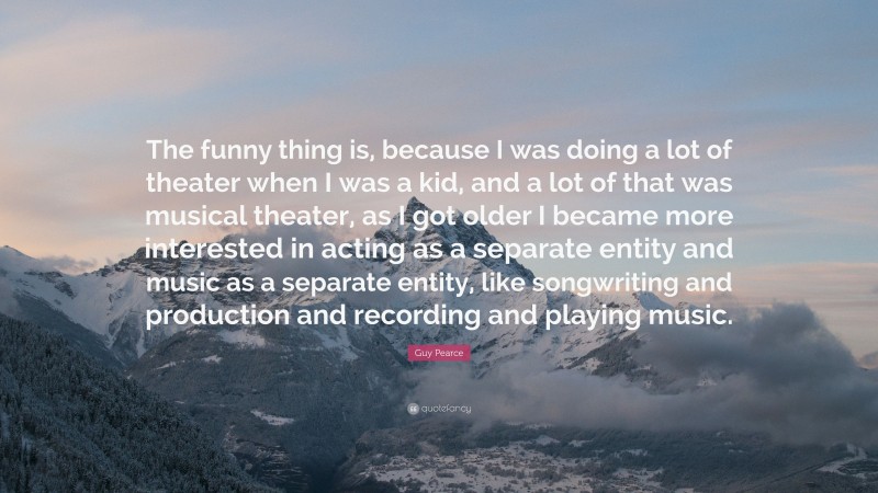 Guy Pearce Quote: “The funny thing is, because I was doing a lot of theater when I was a kid, and a lot of that was musical theater, as I got older I became more interested in acting as a separate entity and music as a separate entity, like songwriting and production and recording and playing music.”