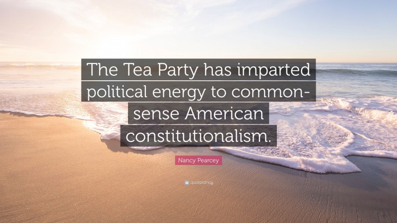 Nancy Pearcey Quote: “The Tea Party has imparted political energy to common-sense American constitutionalism.”