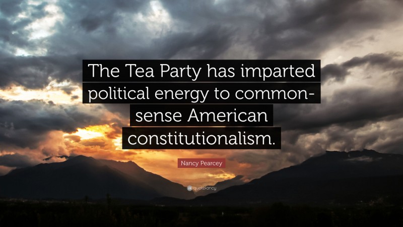 Nancy Pearcey Quote: “The Tea Party has imparted political energy to common-sense American constitutionalism.”
