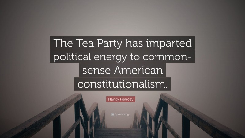 Nancy Pearcey Quote: “The Tea Party has imparted political energy to common-sense American constitutionalism.”