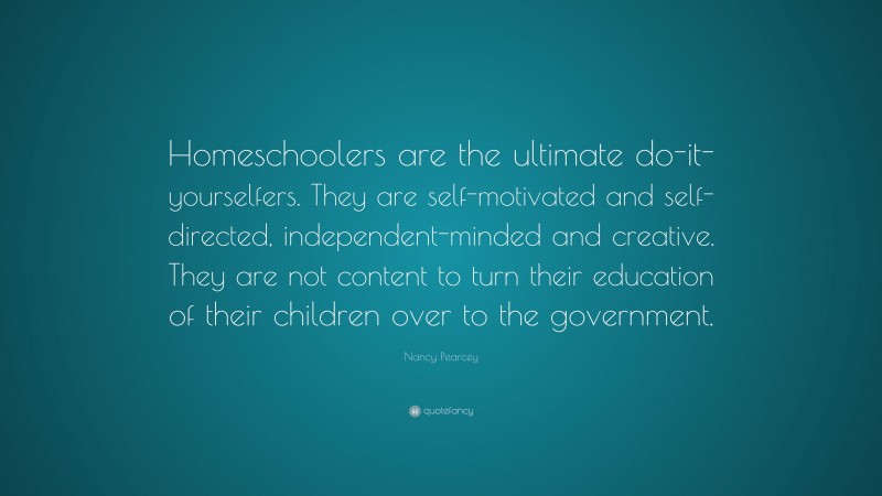 Nancy Pearcey Quote: “Homeschoolers are the ultimate do-it-yourselfers. They are self-motivated and self-directed, independent-minded and creative. They are not content to turn their education of their children over to the government.”