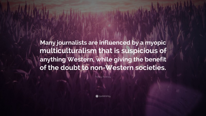 Nancy Pearcey Quote: “Many journalists are influenced by a myopic multiculturalism that is suspicious of anything Western, while giving the benefit of the doubt to non-Western societies.”