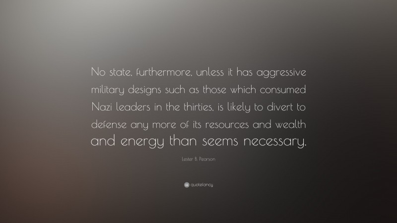 Lester B. Pearson Quote: “No state, furthermore, unless it has aggressive military designs such as those which consumed Nazi leaders in the thirties, is likely to divert to defense any more of its resources and wealth and energy than seems necessary.”