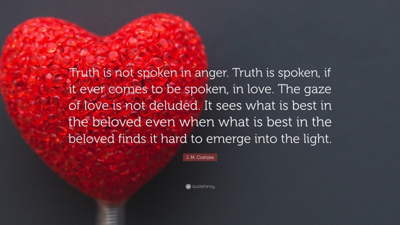 J. M. Coetzee Quote: “Truth is not spoken in anger. Truth is spoken, if it ever comes to be spoken, in love. The gaze of love is not deluded. It sees what is best in the beloved even when what is best in the beloved finds it hard to emerge into the light.”