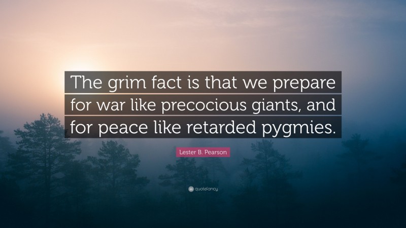 Lester B. Pearson Quote: “The grim fact is that we prepare for war like precocious giants, and for peace like retarded pygmies.”