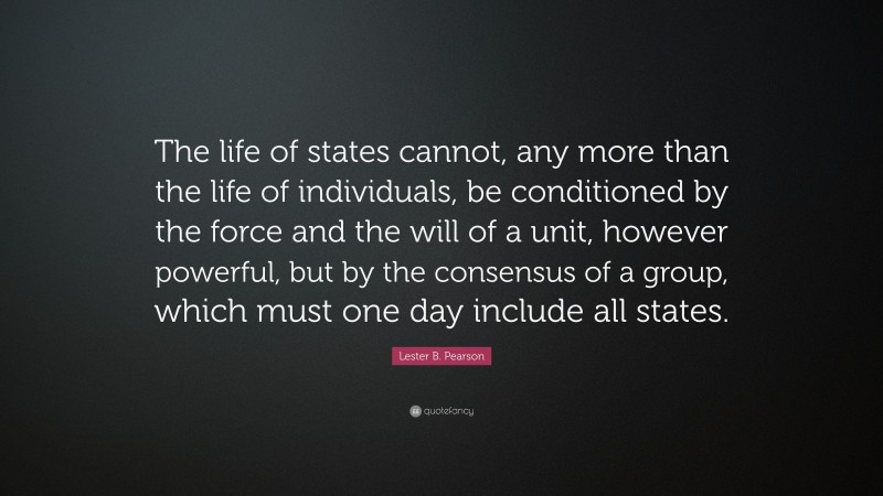Lester B. Pearson Quote: “The life of states cannot, any more than the life of individuals, be conditioned by the force and the will of a unit, however powerful, but by the consensus of a group, which must one day include all states.”