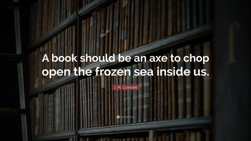 J. M. Coetzee Quote: “A book should be an axe to chop open the frozen sea inside us.”