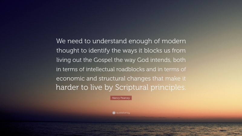 Nancy Pearcey Quote: “We need to understand enough of modern thought to identify the ways it blocks us from living out the Gospel the way God intends, both in terms of intellectual roadblocks and in terms of economic and structural changes that make it harder to live by Scriptural principles.”