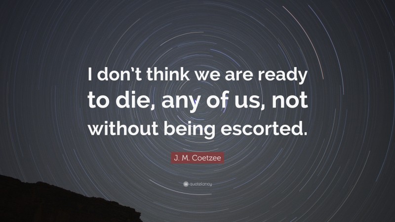 J. M. Coetzee Quote: “I don’t think we are ready to die, any of us, not without being escorted.”
