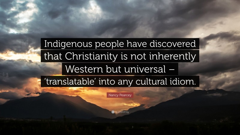 Nancy Pearcey Quote: “Indigenous people have discovered that Christianity is not inherently Western but universal – ‘translatable’ into any cultural idiom.”
