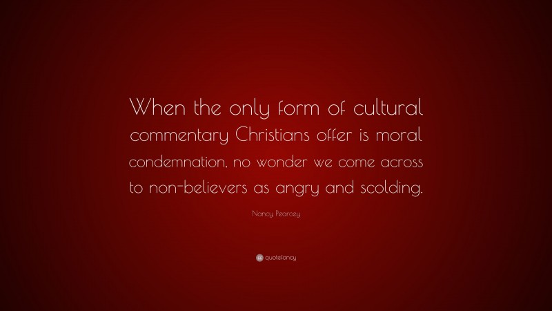Nancy Pearcey Quote: “When the only form of cultural commentary Christians offer is moral condemnation, no wonder we come across to non-believers as angry and scolding.”