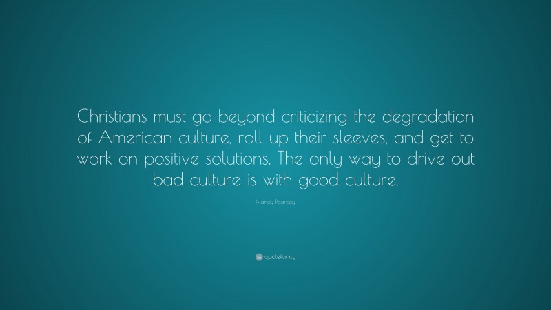 Nancy Pearcey Quote: “Christians must go beyond criticizing the degradation of American culture, roll up their sleeves, and get to work on positive solutions. The only way to drive out bad culture is with good culture.”