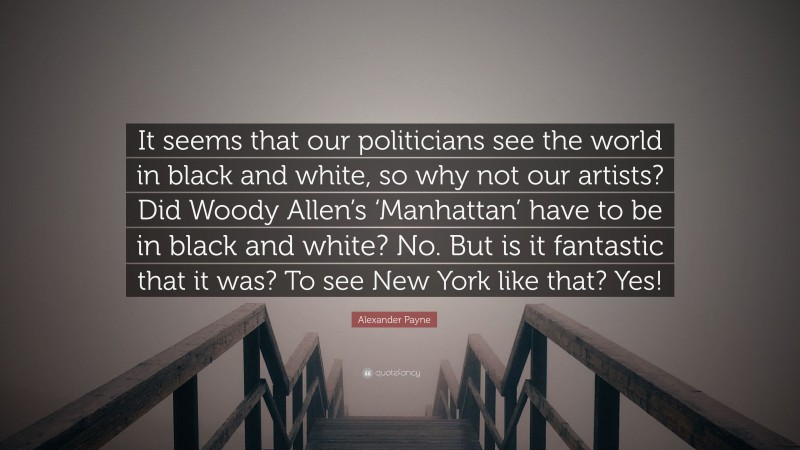 Alexander Payne Quote: “It seems that our politicians see the world in black and white, so why not our artists? Did Woody Allen’s ‘Manhattan’ have to be in black and white? No. But is it fantastic that it was? To see New York like that? Yes!”