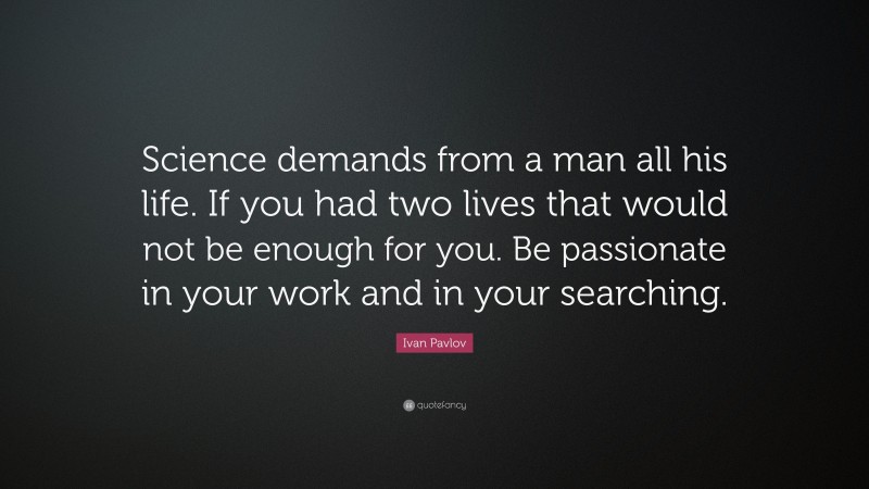 Ivan Pavlov Quote: “Science demands from a man all his life. If you had two lives that would not be enough for you. Be passionate in your work and in your searching.”