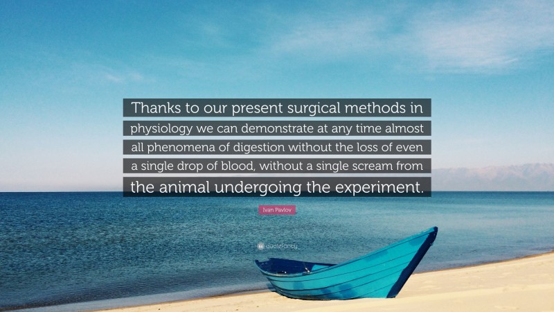 Ivan Pavlov Quote: “Thanks to our present surgical methods in physiology we can demonstrate at any time almost all phenomena of digestion without the loss of even a single drop of blood, without a single scream from the animal undergoing the experiment.”