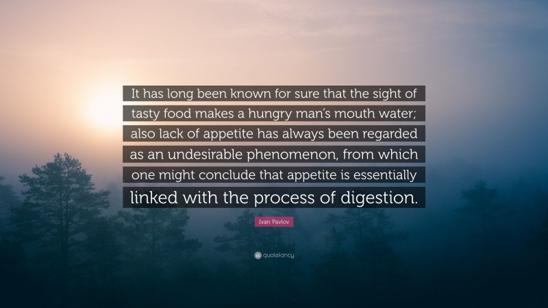 Ivan Pavlov Quote: “It has long been known for sure that the sight of tasty food makes a hungry man’s mouth water; also lack of appetite has always been regarded as an undesirable phenomenon, from which one might conclude that appetite is essentially linked with the process of digestion.”