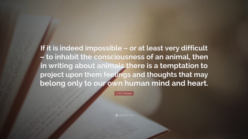 J. M. Coetzee Quote: “If it is indeed impossible – or at least very difficult – to inhabit the consciousness of an animal, then in writing about animals there is a temptation to project upon them feelings and thoughts that may belong only to our own human mind and heart.”