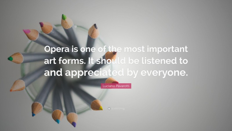 Luciano Pavarotti Quote: “Opera is one of the most important art forms. It should be listened to and appreciated by everyone.”