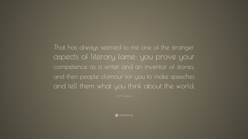 J. M. Coetzee Quote: “That has always seemed to me one of the stranger aspects of literary fame: you prove your competence as a writer and an inventor of stories, and then people clamour for you to make speeches and tell them what you think about the world.”