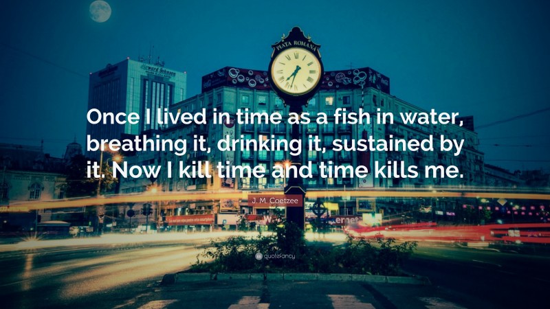 J. M. Coetzee Quote: “Once I lived in time as a fish in water, breathing it, drinking it, sustained by it. Now I kill time and time kills me.”