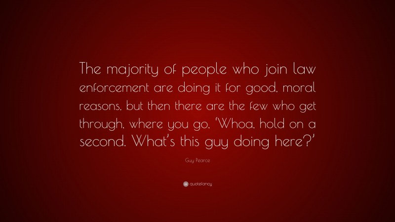 Guy Pearce Quote: “The majority of people who join law enforcement are doing it for good, moral reasons, but then there are the few who get through, where you go, ‘Whoa, hold on a second. What’s this guy doing here?’”
