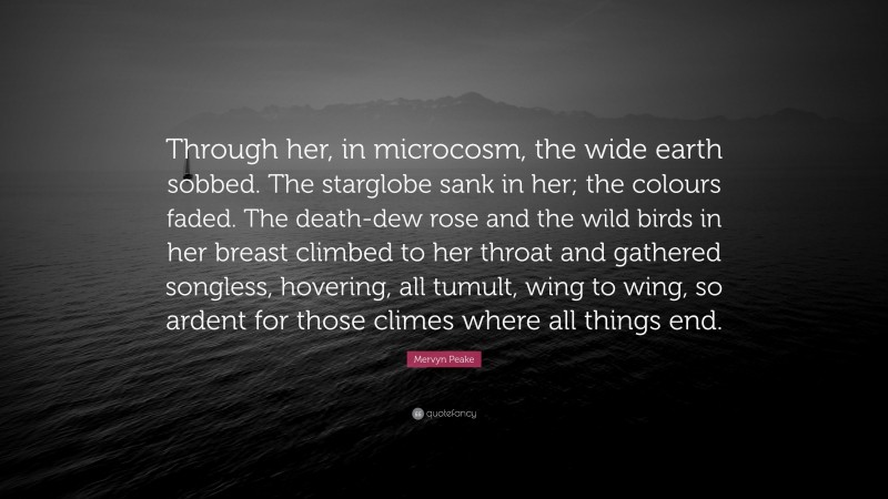 Mervyn Peake Quote: “Through her, in microcosm, the wide earth sobbed. The starglobe sank in her; the colours faded. The death-dew rose and the wild birds in her breast climbed to her throat and gathered songless, hovering, all tumult, wing to wing, so ardent for those climes where all things end.”