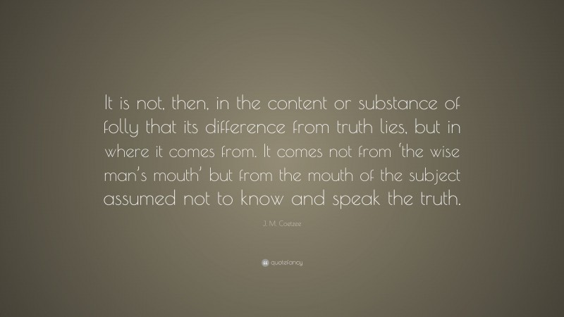 J. M. Coetzee Quote: “It is not, then, in the content or substance of folly that its difference from truth lies, but in where it comes from. It comes not from ‘the wise man’s mouth’ but from the mouth of the subject assumed not to know and speak the truth.”